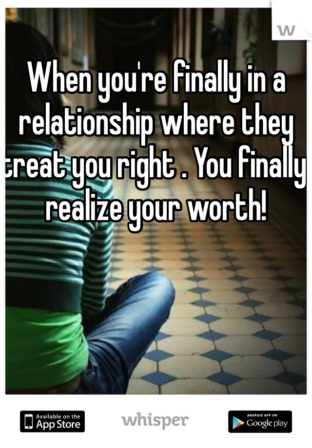 When you're finally in a relationship where they treat you right . You finally realize your worth! 