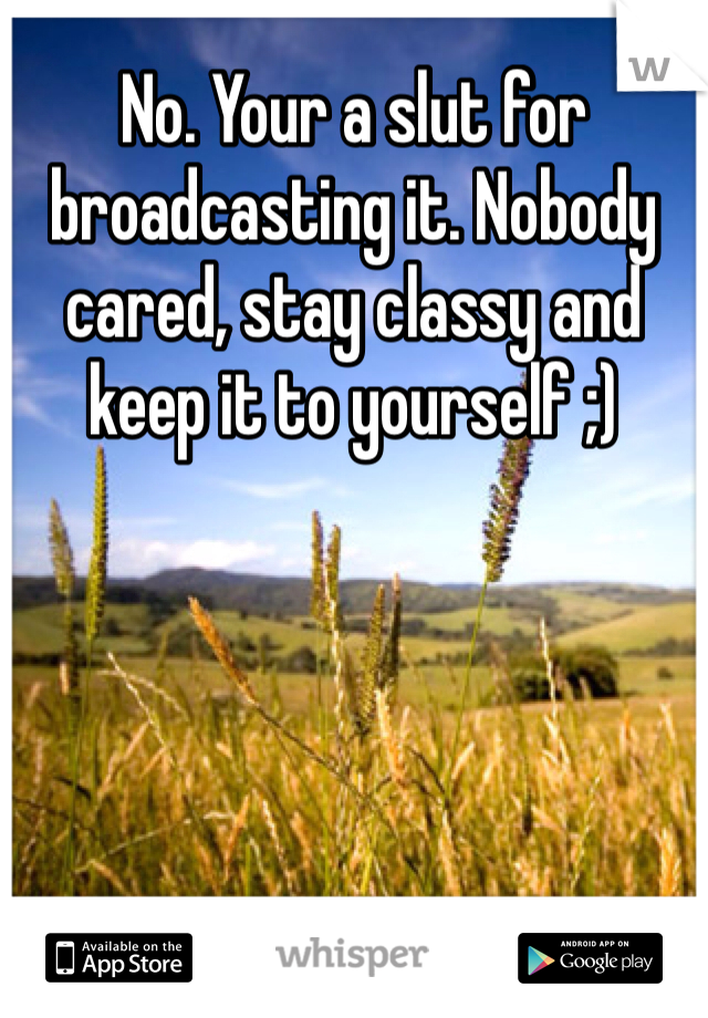 No. Your a slut for broadcasting it. Nobody cared, stay classy and keep it to yourself ;)
