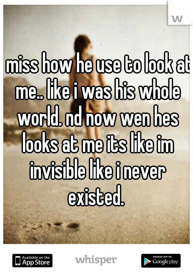 i miss how he use to look at me.. like i was his whole world. nd now wen hes looks at me its like im invisible like i never existed. 