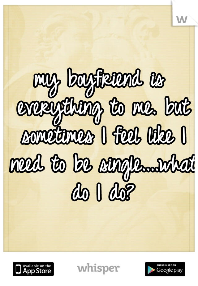 my boyfriend is everything to me. but sometimes I feel like I need to be single....what do I do?