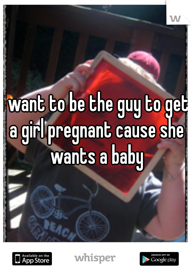 i want to be the guy to get a girl pregnant cause she wants a baby