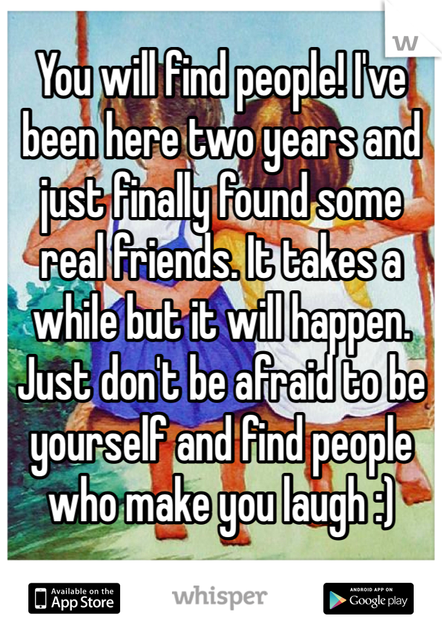 You will find people! I've been here two years and just finally found some real friends. It takes a while but it will happen. Just don't be afraid to be yourself and find people who make you laugh :)
