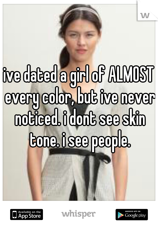 ive dated a girl of ALMOST every color, but ive never noticed. i dont see skin tone. i see people.