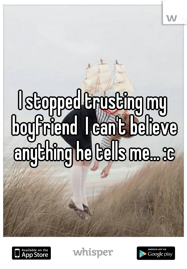 I stopped trusting my boyfriend  I can't believe anything he tells me... :c