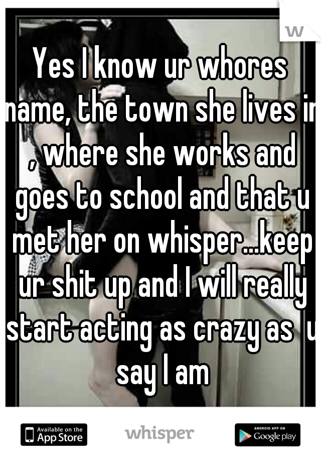 Yes I know ur whores name, the town she lives in , where she works and goes to school and that u met her on whisper...keep ur shit up and I will really start acting as crazy as  u say I am
