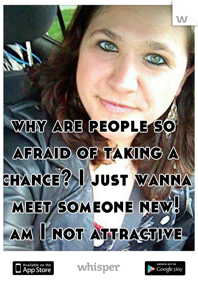 why are people so afraid of taking a chance? I just wanna meet someone new! am I not attractive enough? 