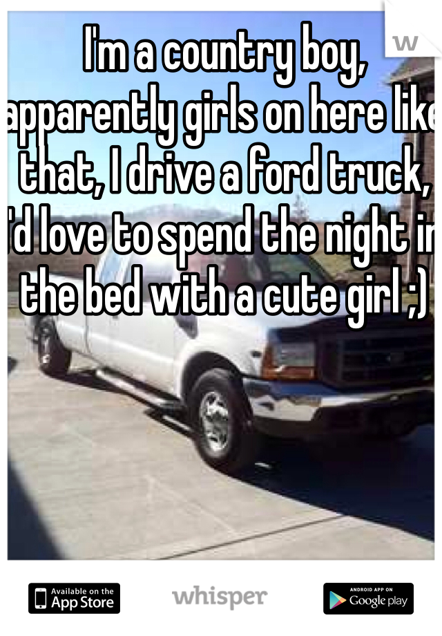 I'm a country boy, apparently girls on here like that, I drive a ford truck, I'd love to spend the night in the bed with a cute girl ;)