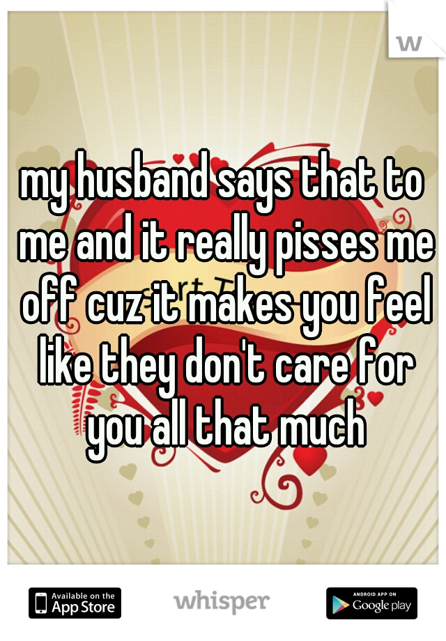 my husband says that to me and it really pisses me off cuz it makes you feel like they don't care for you all that much