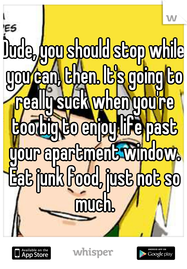 Dude, you should stop while you can, then. It's going to really suck when you're too big to enjoy life past your apartment window. Eat junk food, just not so much.