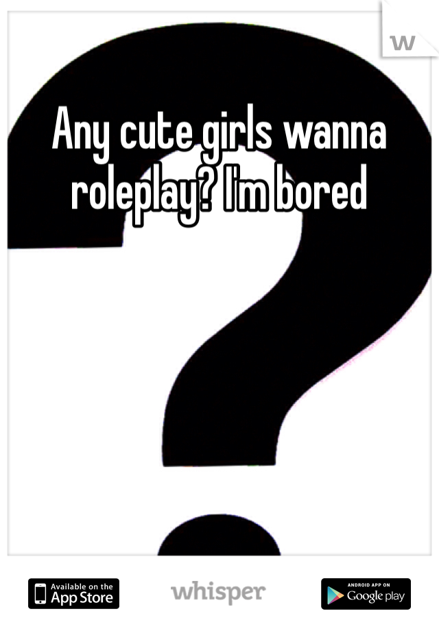 Any cute girls wanna roleplay? I'm bored 