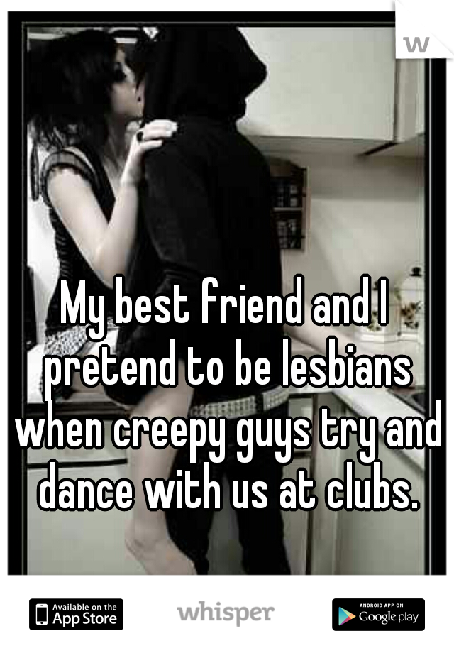 My best friend and I pretend to be lesbians when creepy guys try and dance with us at clubs.