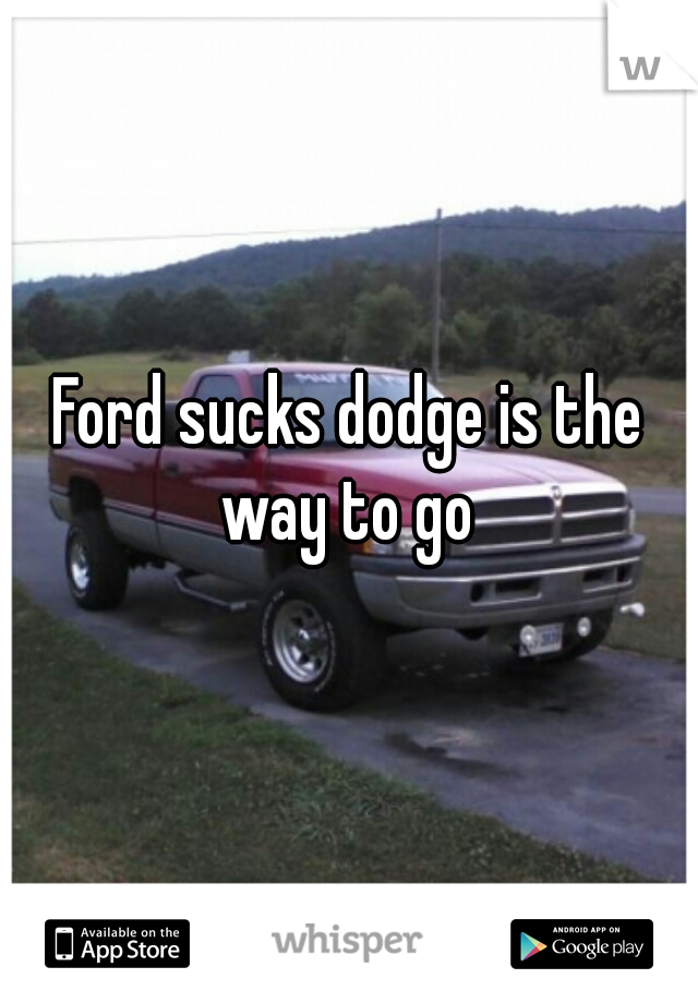 Ford sucks dodge is the way to go 