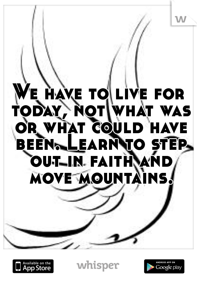 We have to live for today, not what was or what could have been. Learn to step out in faith and move mountains.