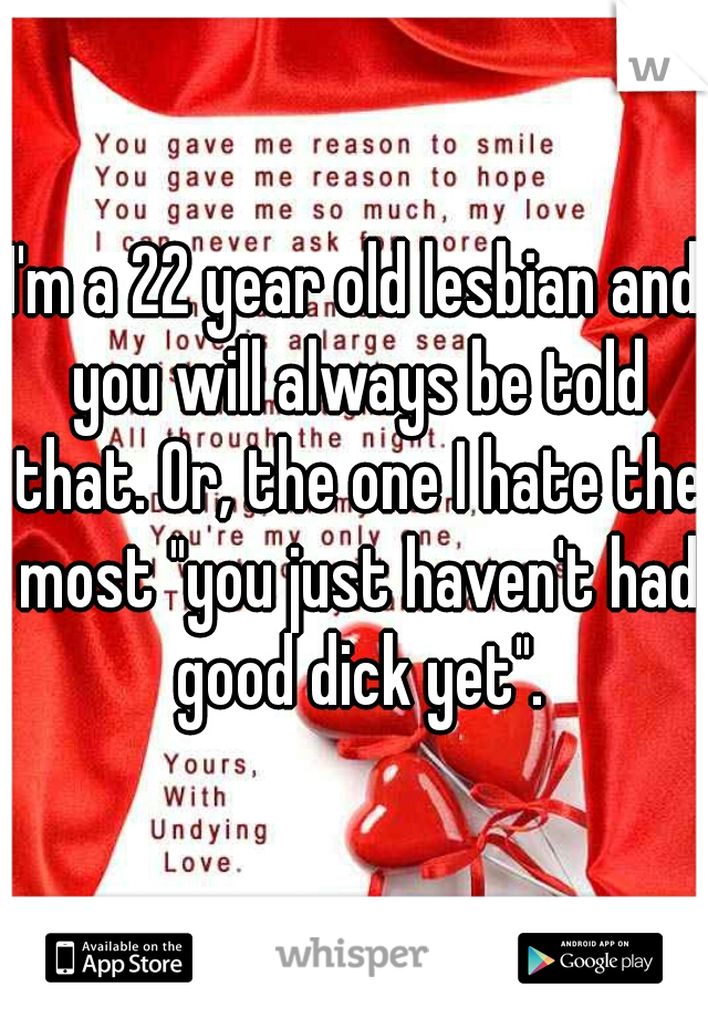 I'm a 22 year old lesbian and you will always be told that. Or, the one I hate the most "you just haven't had good dick yet".