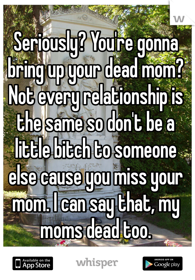 Seriously? You're gonna bring up your dead mom? Not every relationship is the same so don't be a little bitch to someone else cause you miss your mom. I can say that, my moms dead too. 