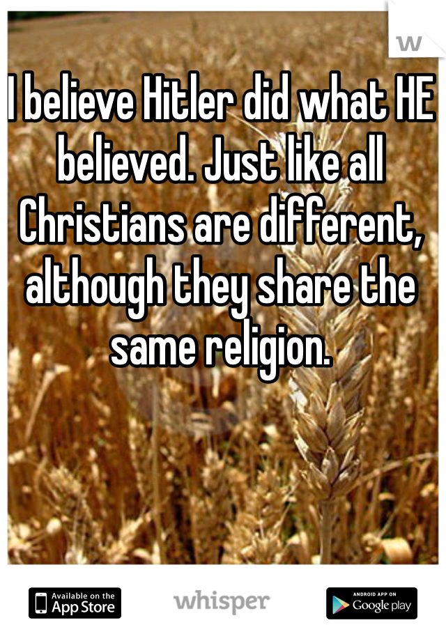 I believe Hitler did what HE believed. Just like all Christians are different, although they share the same religion. 