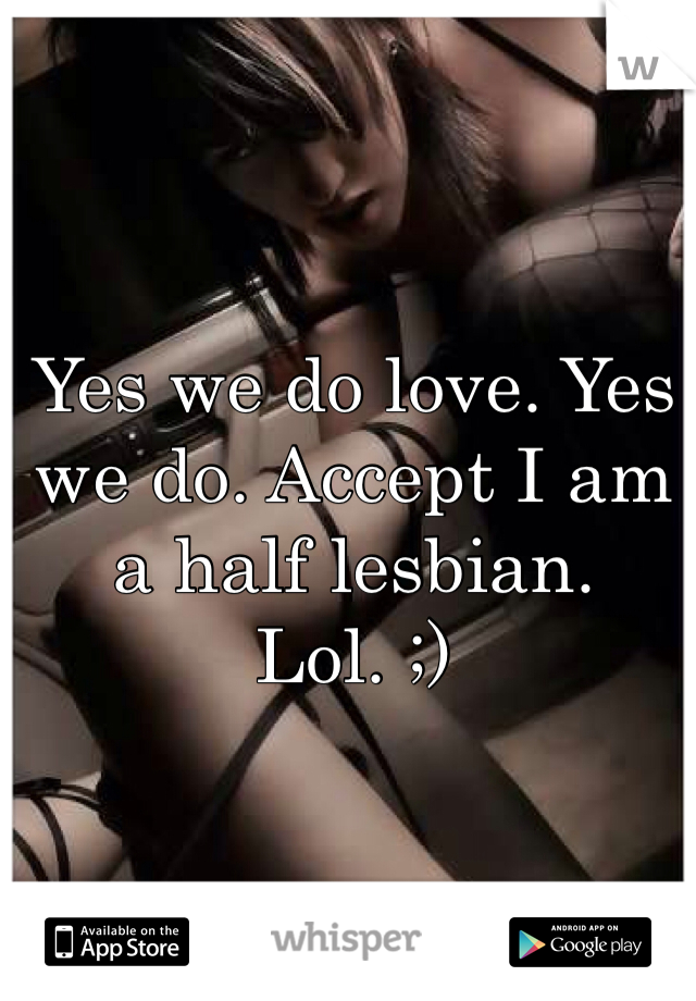 Yes we do love. Yes we do. Accept I am a half lesbian. Lol. ;)