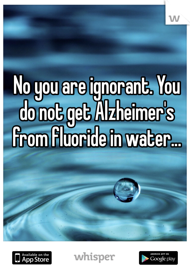 No you are ignorant. You do not get Alzheimer's from fluoride in water...