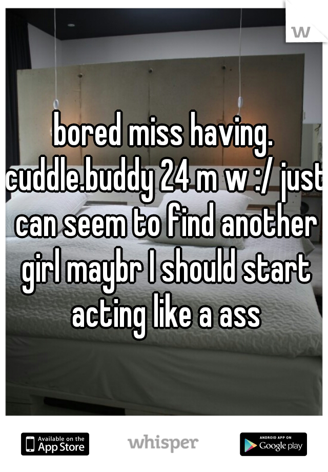 bored miss having. cuddle.buddy 24 m w :/ just can seem to find another girl maybr I should start acting like a ass