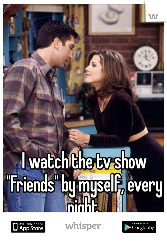 I watch the tv show "Friends" by myself, every night. 