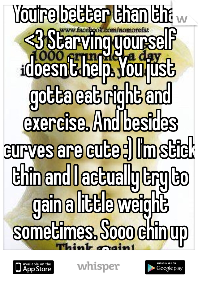 You're better than that. <3 Starving yourself doesn't help. You just gotta eat right and exercise. And besides curves are cute :) I'm stick thin and I actually try to gain a little weight sometimes. Sooo chin up <3