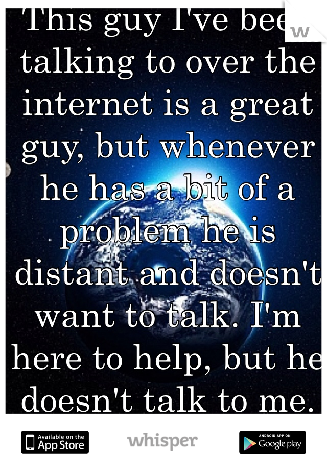 This guy I've been talking to over the internet is a great guy, but whenever he has a bit of a problem he is distant and doesn't want to talk. I'm here to help, but he doesn't talk to me. What do I do?