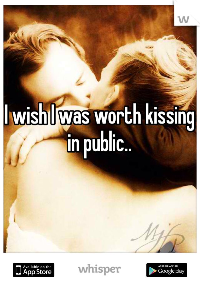 I wish I was worth kissing in public..