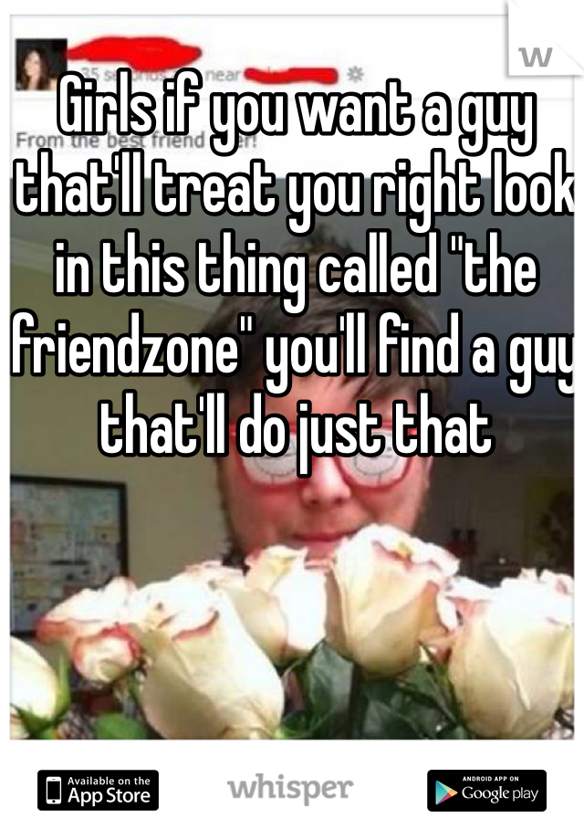 Girls if you want a guy that'll treat you right look in this thing called "the friendzone" you'll find a guy that'll do just that