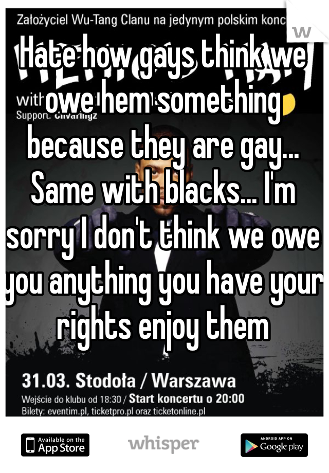 Hate how gays think we owe hem something because they are gay... Same with blacks... I'm sorry I don't think we owe you anything you have your rights enjoy them