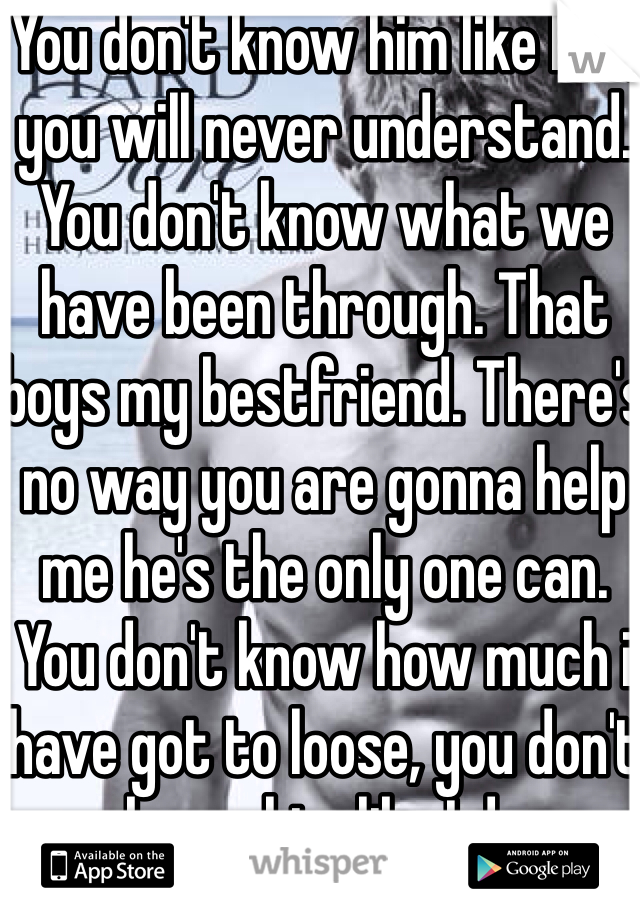 You don't know him like I do, you will never understand. You don't know what we have been through. That boys my bestfriend. There's no way you are gonna help me he's the only one can. You don't know how much i have got to loose, you don't know him like I do