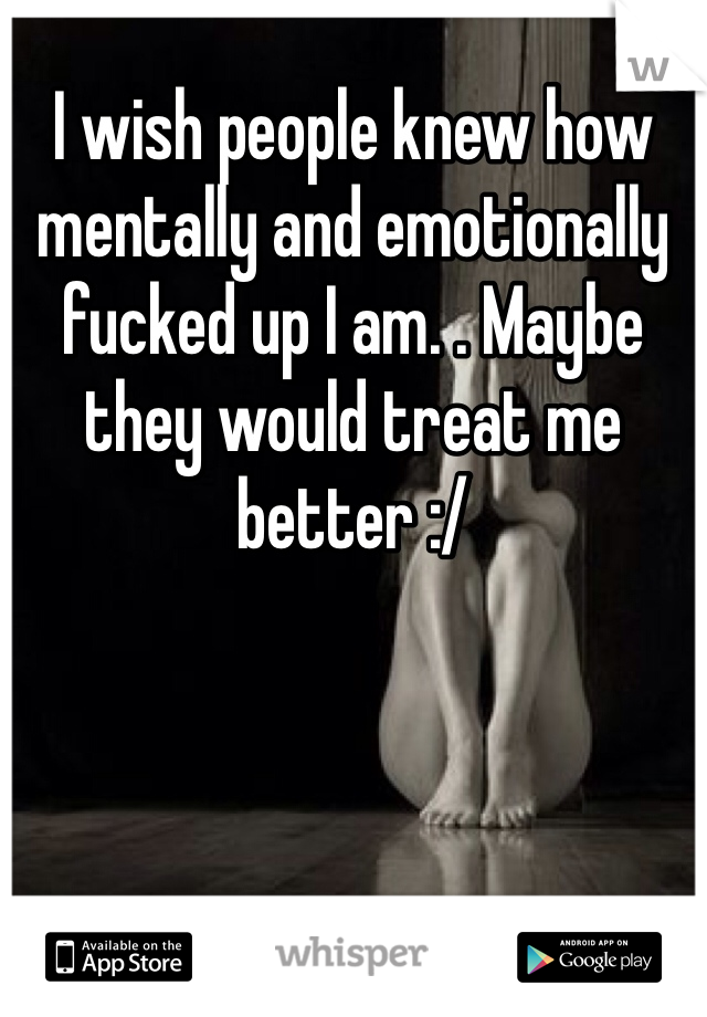 I wish people knew how mentally and emotionally fucked up I am. . Maybe they would treat me better :/