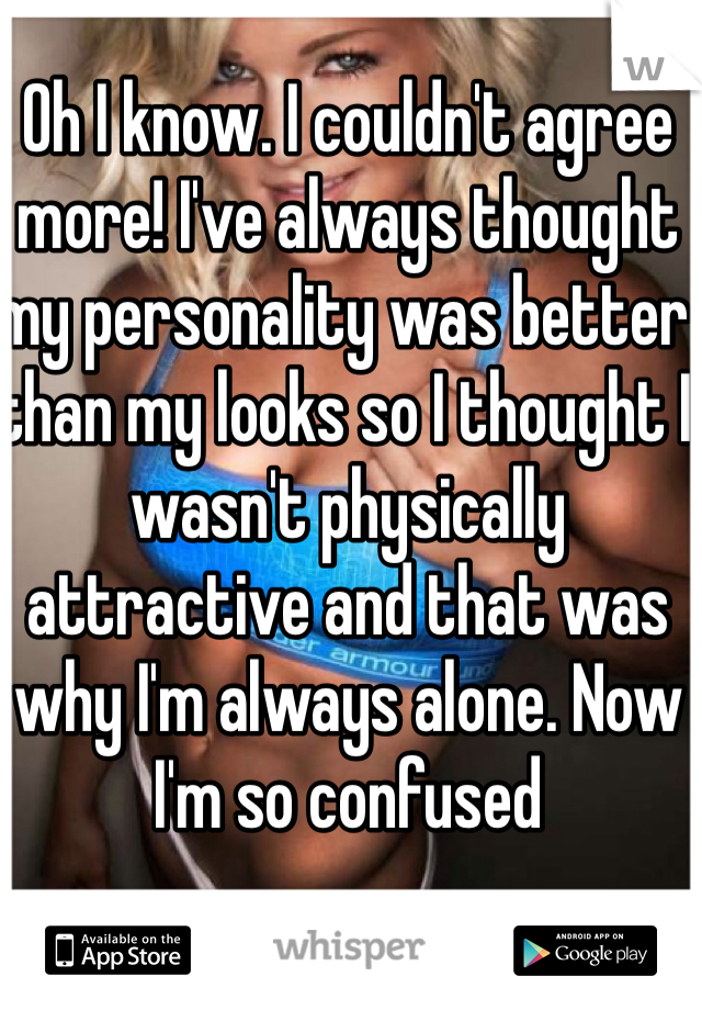 Oh I know. I couldn't agree more! I've always thought my personality was better than my looks so I thought I wasn't physically attractive and that was why I'm always alone. Now I'm so confused 