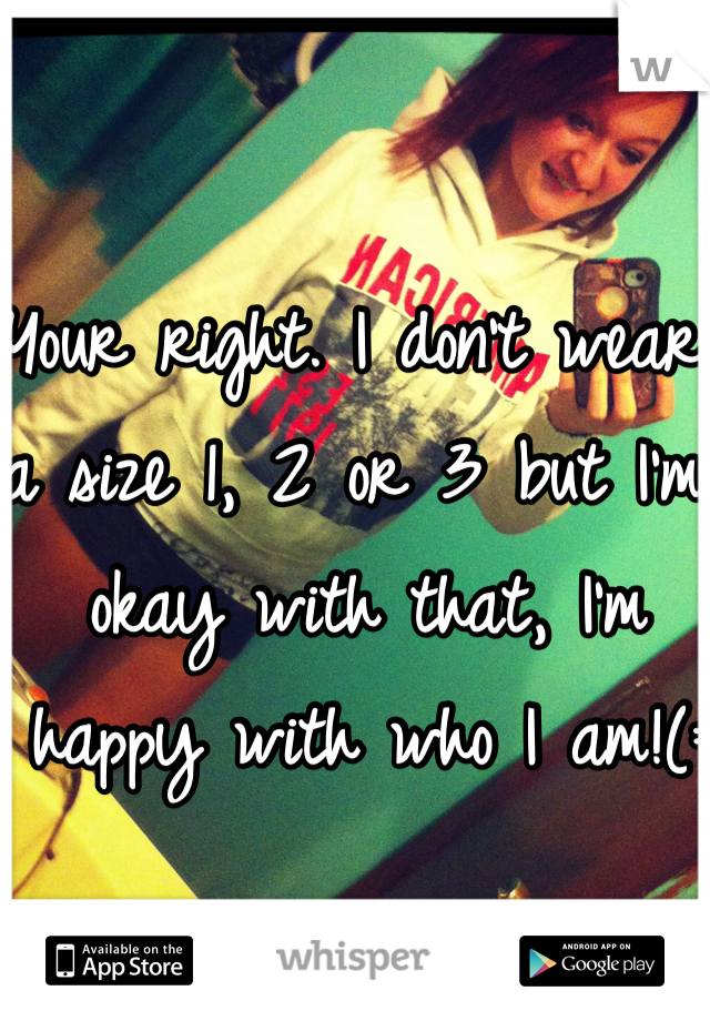 Your right. I don't wear a size 1, 2 or 3 but I'm okay with that, I'm happy with who I am!(: