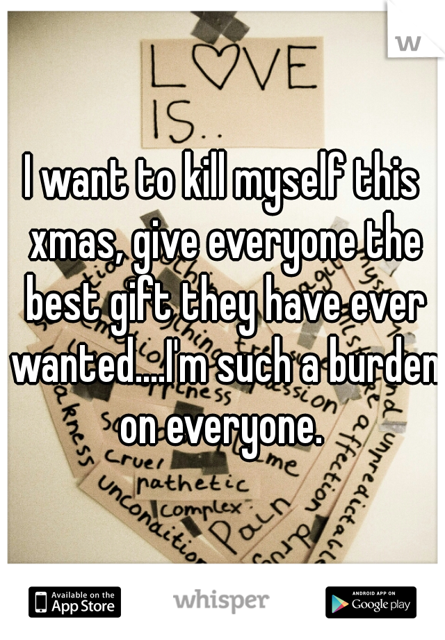 I want to kill myself this xmas, give everyone the best gift they have ever wanted....I'm such a burden on everyone. 