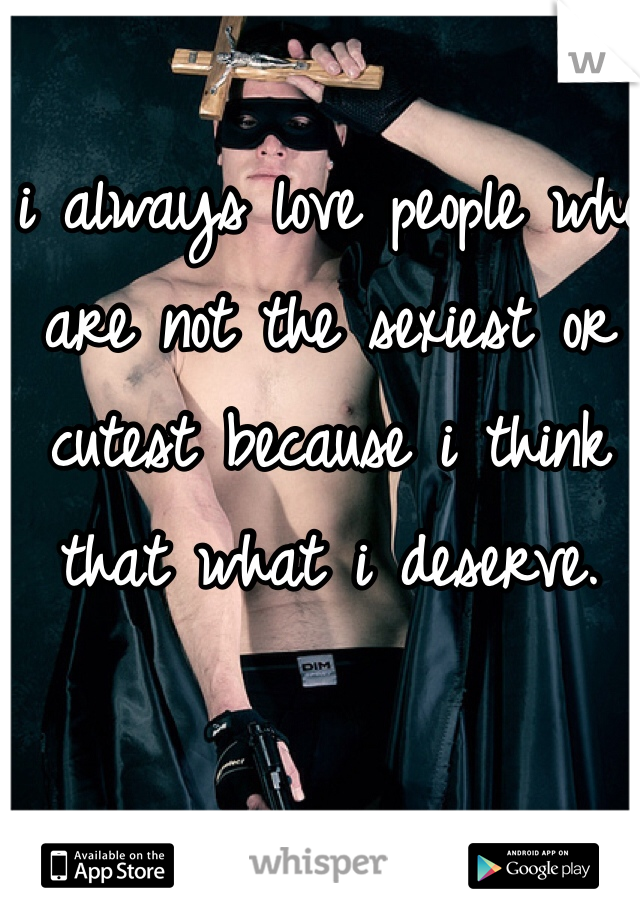 i always love people who are not the sexiest or cutest because i think that what i deserve.