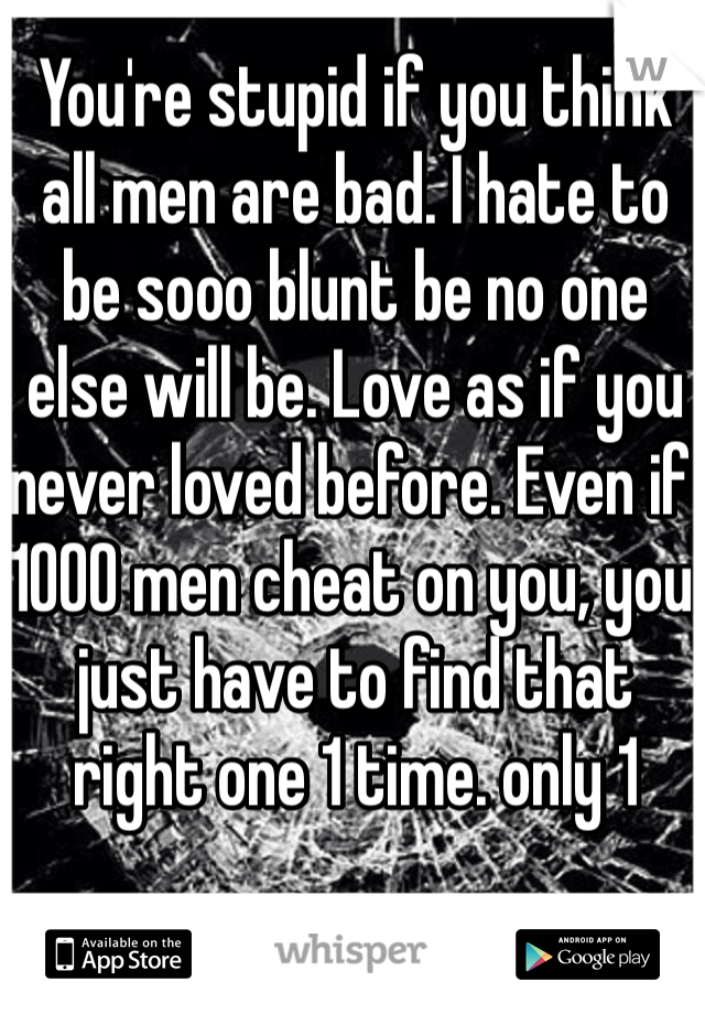 You're stupid if you think all men are bad. I hate to be sooo blunt be no one else will be. Love as if you never loved before. Even if 1000 men cheat on you, you just have to find that right one 1 time. only 1