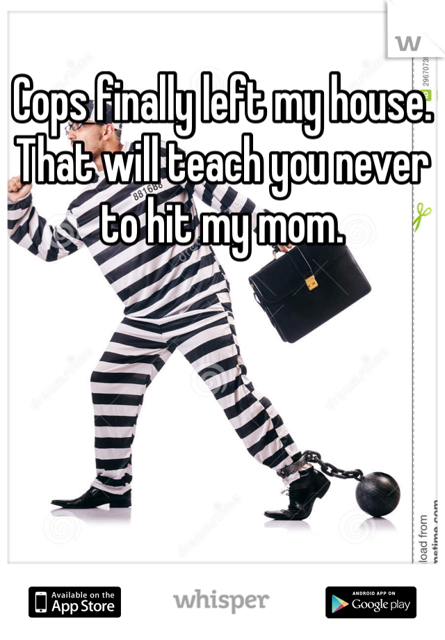Cops finally left my house. 
That will teach you never to hit my mom. 