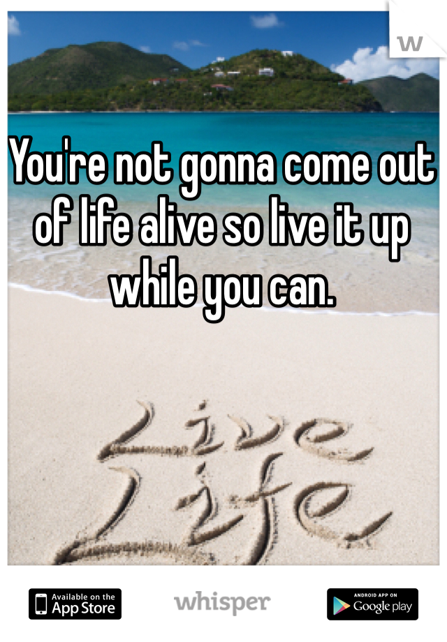 You're not gonna come out of life alive so live it up while you can.