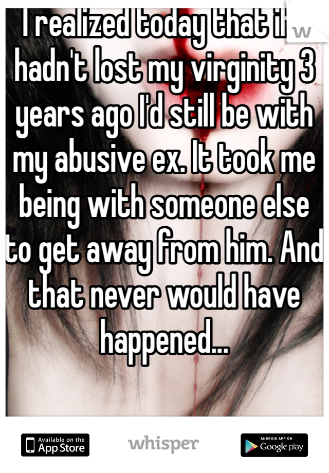 I realized today that if I hadn't lost my virginity 3 years ago I'd still be with my abusive ex. It took me being with someone else to get away from him. And that never would have happened... 