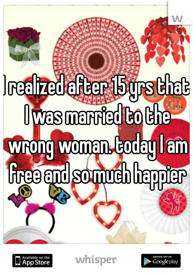 I realized after 15 yrs that I was married to the wrong woman. today I am free and so much happier