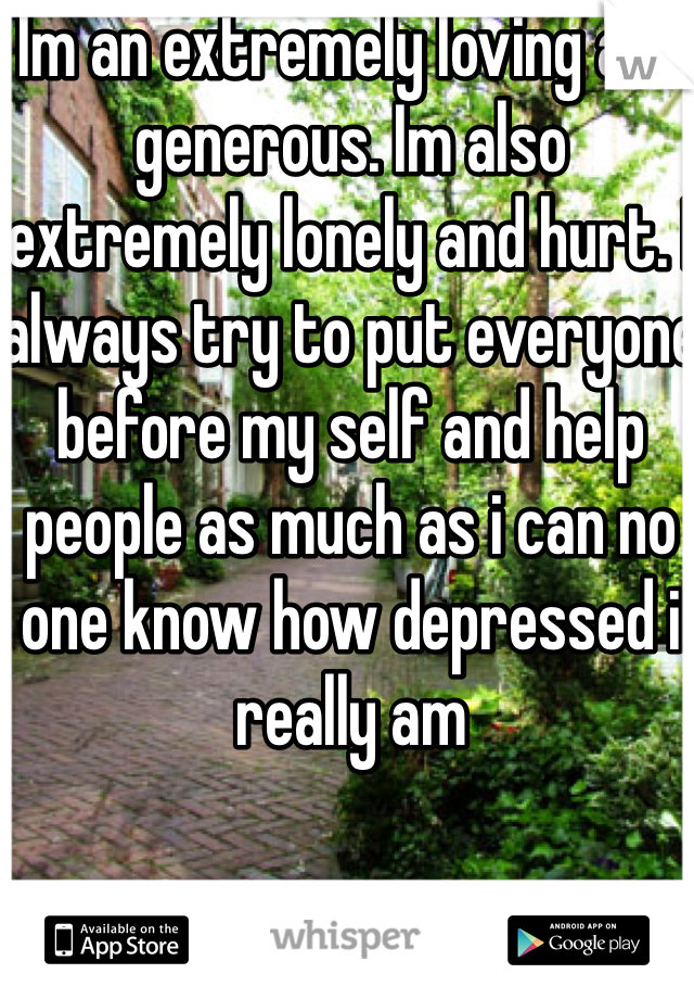 Im an extremely loving and generous. Im also extremely lonely and hurt. I always try to put everyone before my self and help people as much as i can no one know how depressed i really am 