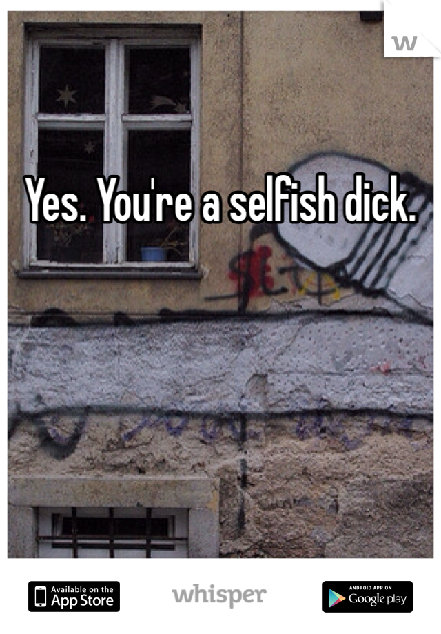Yes. You're a selfish dick. 