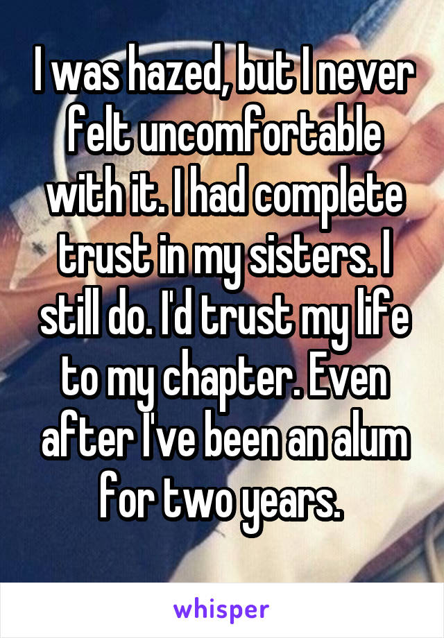 I was hazed, but I never felt uncomfortable with it. I had complete trust in my sisters. I still do. I'd trust my life to my chapter. Even after I've been an alum for two years. 
