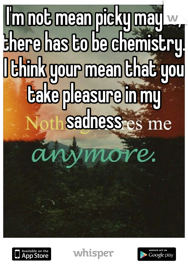 I'm not mean picky maybe, there has to be chemistry. I think your mean that you take pleasure in my sadness 