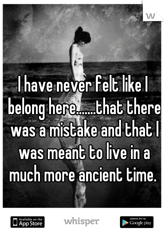 I have never felt like I belong here.......that there was a mistake and that I was meant to live in a much more ancient time. 