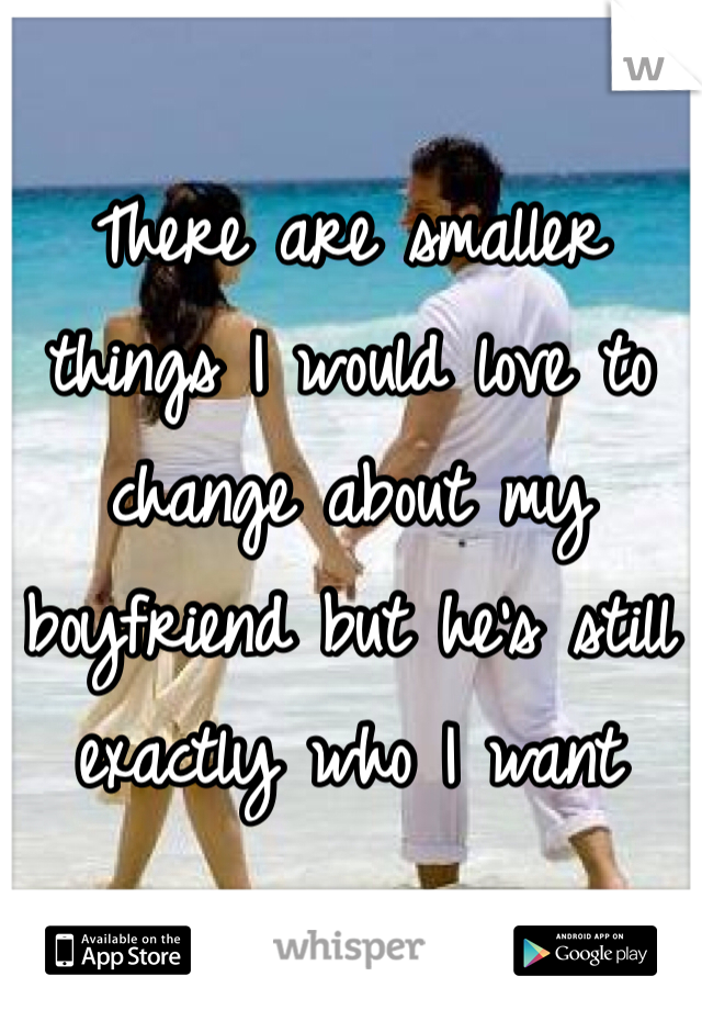 There are smaller things I would love to change about my boyfriend but he's still exactly who I want