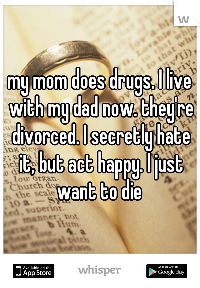 my mom does drugs. I live with my dad now. they're divorced. I secretly hate it, but act happy. I just want to die 