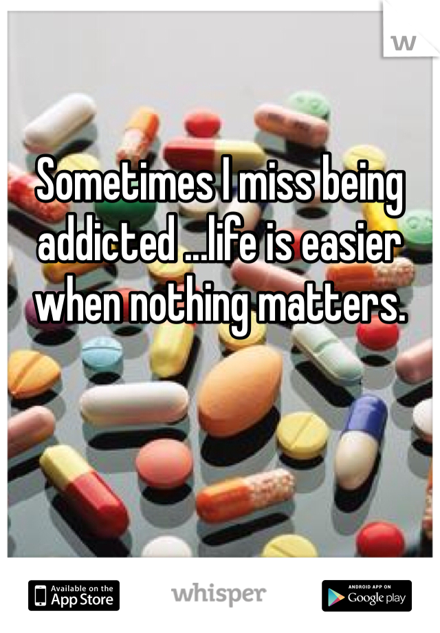 Sometimes I miss being addicted ...life is easier when nothing matters.