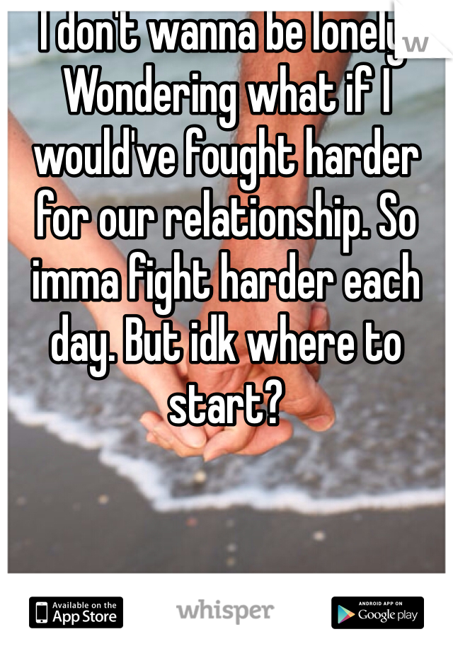 I don't wanna be lonely. Wondering what if I would've fought harder for our relationship. So imma fight harder each day. But idk where to start?