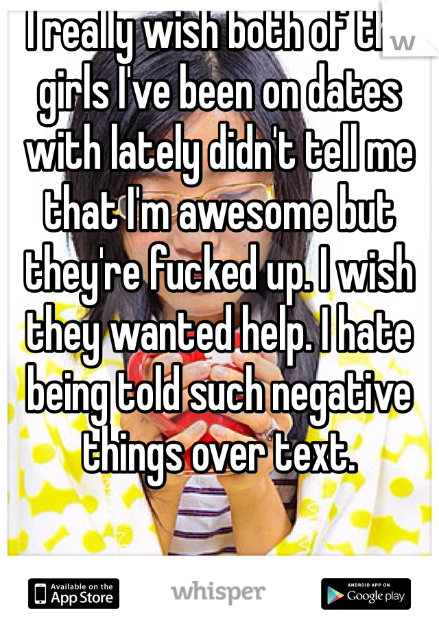 I really wish both of the girls I've been on dates with lately didn't tell me that I'm awesome but they're fucked up. I wish they wanted help. I hate being told such negative things over text.